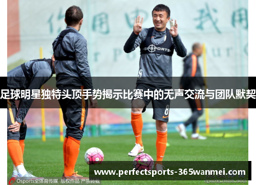 足球明星独特头顶手势揭示比赛中的无声交流与团队默契