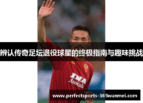 辨认传奇足坛退役球星的终极指南与趣味挑战