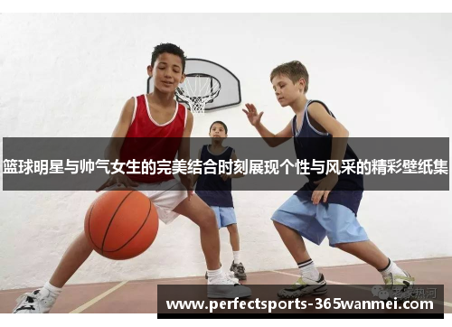 篮球明星与帅气女生的完美结合时刻展现个性与风采的精彩壁纸集